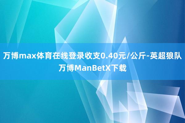 万博max体育在线登录收支0.40元/公斤-英超狼队万博ManBetX下载