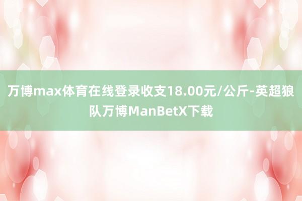 万博max体育在线登录收支18.00元/公斤-英超狼队万博ManBetX下载