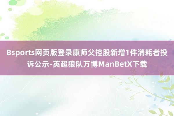 Bsports网页版登录康师父控股新增1件消耗者投诉公示-英超狼队万博ManBetX下载