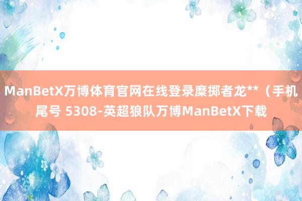 ManBetX万博体育官网在线登录糜掷者龙**（手机尾号 5308-英超狼队万博ManBetX下载