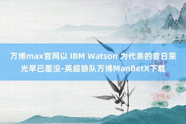 万博max官网以 IBM Watson 为代表的昔日荣光早已覆没-英超狼队万博ManBetX下载