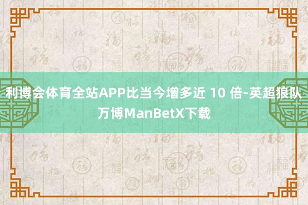 利博会体育全站APP比当今增多近 10 倍-英超狼队万博ManBetX下载