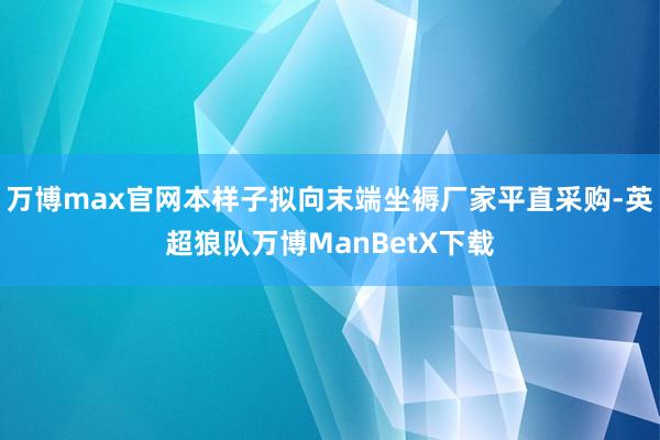 万博max官网本样子拟向末端坐褥厂家平直采购-英超狼队万博ManBetX下载