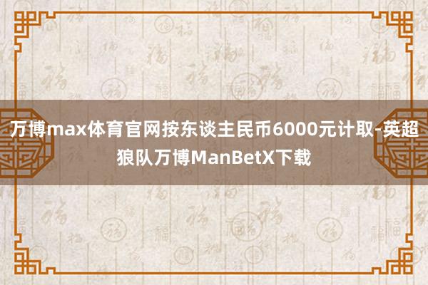 万博max体育官网按东谈主民币6000元计取-英超狼队万博ManBetX下载