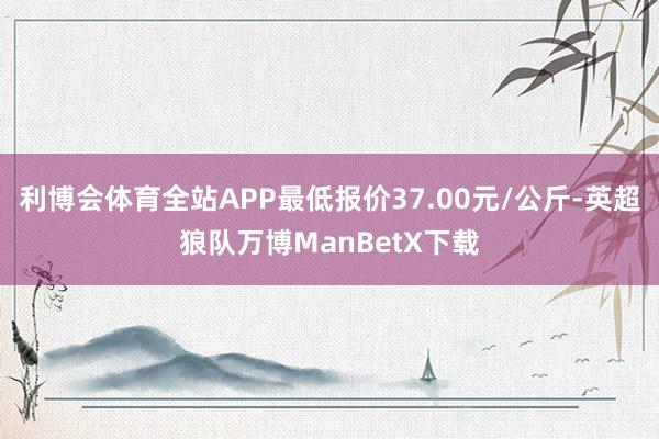 利博会体育全站APP最低报价37.00元/公斤-英超狼队万博ManBetX下载