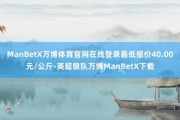 ManBetX万博体育官网在线登录最低报价40.00元/公斤-英超狼队万博ManBetX下载