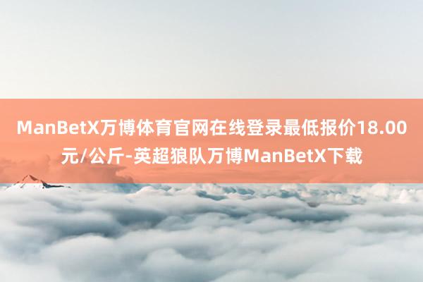 ManBetX万博体育官网在线登录最低报价18.00元/公斤-英超狼队万博ManBetX下载