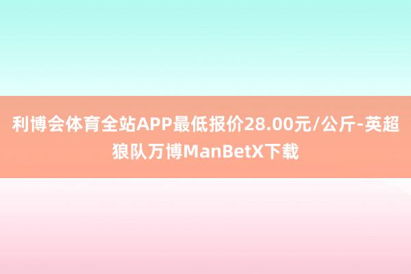 利博会体育全站APP最低报价28.00元/公斤-英超狼队万博ManBetX下载