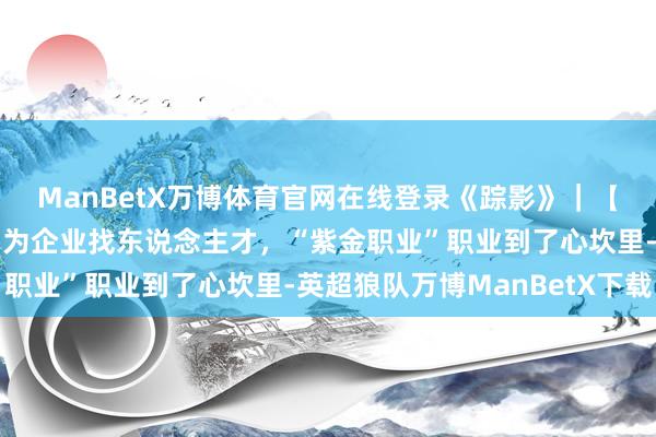 ManBetX万博体育官网在线登录《踪影》｜【第四集《奋楫扬帆》】为企业找东说念主才，“紫金职业”职业到了心坎里-英超狼队万博ManBetX下载