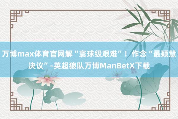 万博max体育官网解“寰球级艰难”！作念“最颖慧决议”-英超狼队万博ManBetX下载