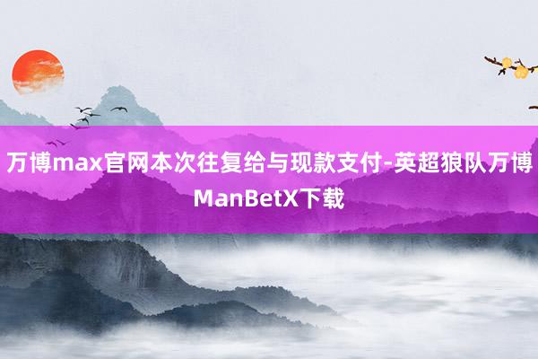 万博max官网本次往复给与现款支付-英超狼队万博ManBetX下载