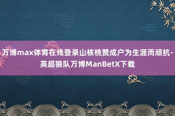 万博max体育在线登录山核桃赞成户为生涯而顽抗-英超狼队万博ManBetX下载