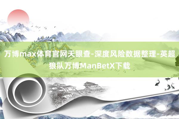 万博max体育官网天眼查-深度风险数据整理-英超狼队万博ManBetX下载