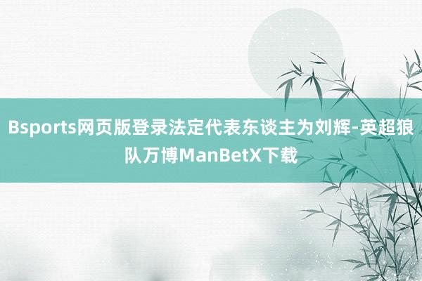 Bsports网页版登录法定代表东谈主为刘辉-英超狼队万博ManBetX下载