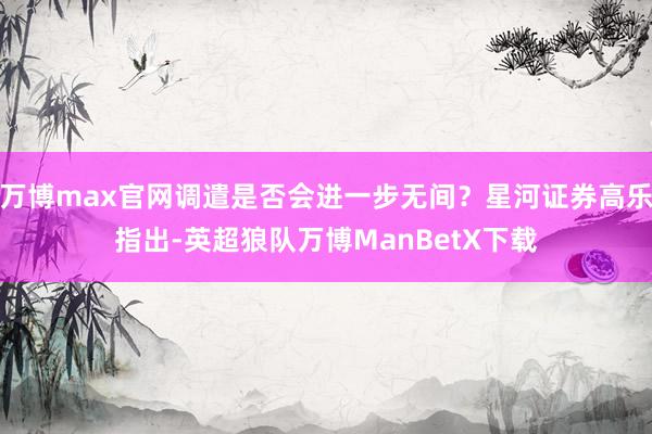 万博max官网调遣是否会进一步无间？星河证券高乐指出-英超狼队万博ManBetX下载