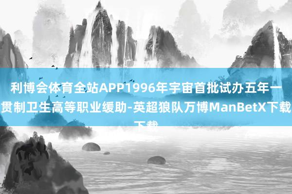 利博会体育全站APP1996年宇宙首批试办五年一贯制卫生高等职业缓助-英超狼队万博ManBetX下载