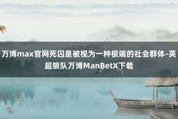 万博max官网死囚是被视为一种极端的社会群体-英超狼队万博ManBetX下载