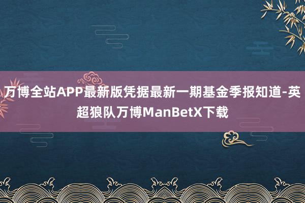 万博全站APP最新版凭据最新一期基金季报知道-英超狼队万博ManBetX下载