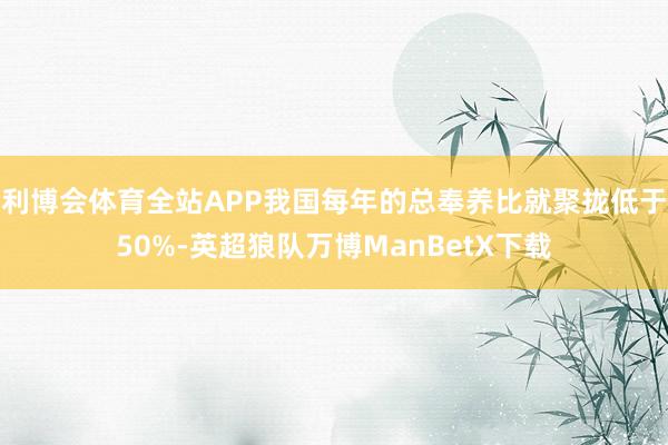 利博会体育全站APP我国每年的总奉养比就聚拢低于50%-英超狼队万博ManBetX下载