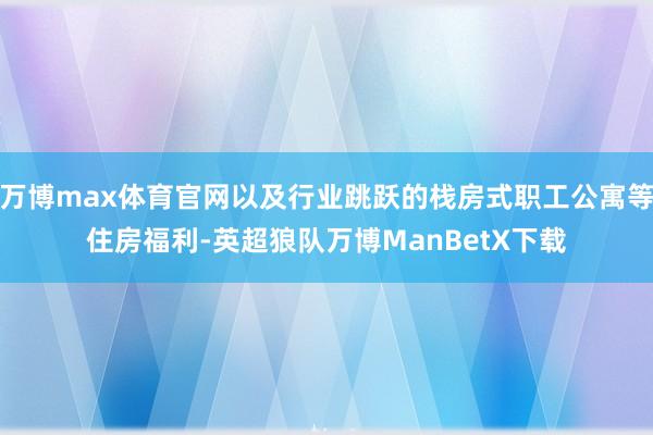 万博max体育官网以及行业跳跃的栈房式职工公寓等住房福利-英超狼队万博ManBetX下载