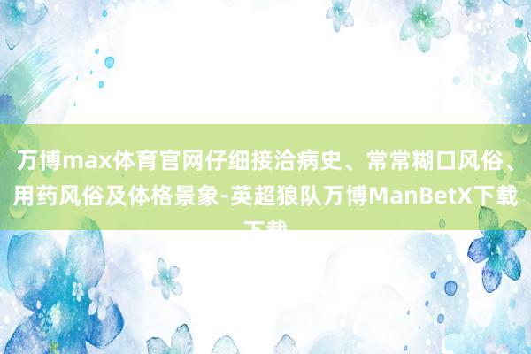 万博max体育官网仔细接洽病史、常常糊口风俗、用药风俗及体格景象-英超狼队万博ManBetX下载