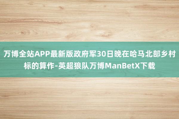 万博全站APP最新版政府军30日晚在哈马北部乡村标的算作-英超狼队万博ManBetX下载