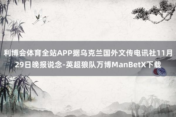 利博会体育全站APP据乌克兰国外文传电讯社11月29日晚报说念-英超狼队万博ManBetX下载