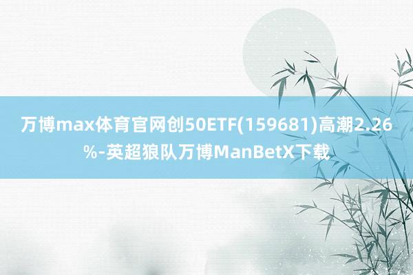 万博max体育官网创50ETF(159681)高潮2.26%-英超狼队万博ManBetX下载