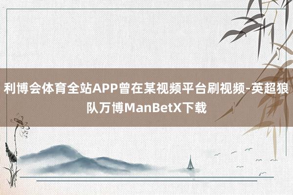 利博会体育全站APP曾在某视频平台刷视频-英超狼队万博ManBetX下载