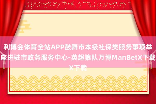 利博会体育全站APP鼓舞市本级社保类服务事项举座进驻市政务服务中心-英超狼队万博ManBetX下载