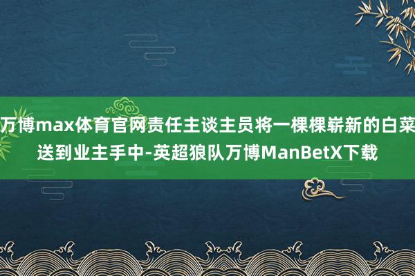 万博max体育官网责任主谈主员将一棵棵崭新的白菜送到业主手中-英超狼队万博ManBetX下载