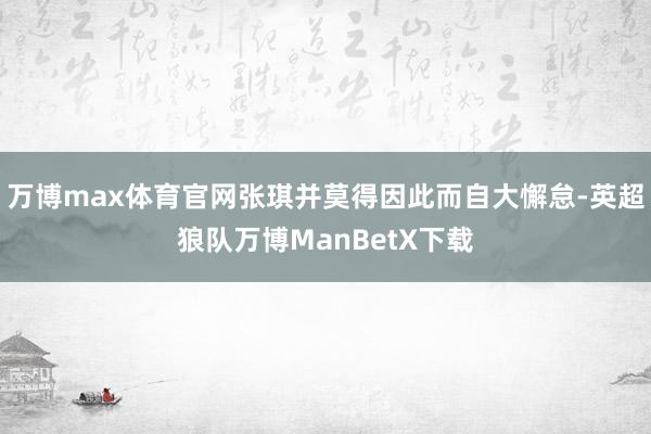 万博max体育官网张琪并莫得因此而自大懈怠-英超狼队万博ManBetX下载