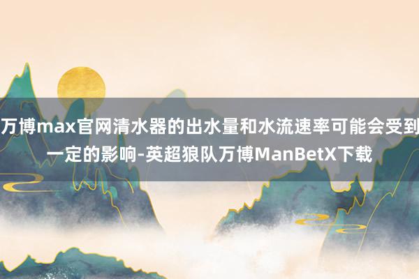 万博max官网清水器的出水量和水流速率可能会受到一定的影响-英超狼队万博ManBetX下载