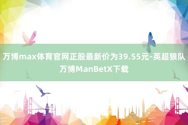 万博max体育官网正股最新价为39.55元-英超狼队万博ManBetX下载