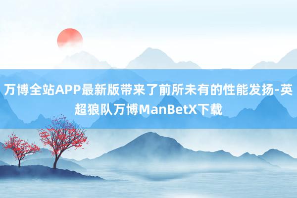 万博全站APP最新版带来了前所未有的性能发扬-英超狼队万博ManBetX下载