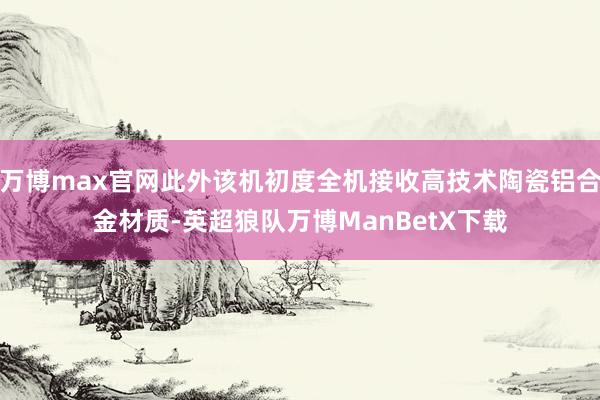 万博max官网此外该机初度全机接收高技术陶瓷铝合金材质-英超狼队万博ManBetX下载