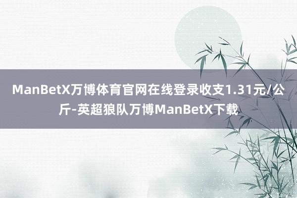 ManBetX万博体育官网在线登录收支1.31元/公斤-英超狼队万博ManBetX下载