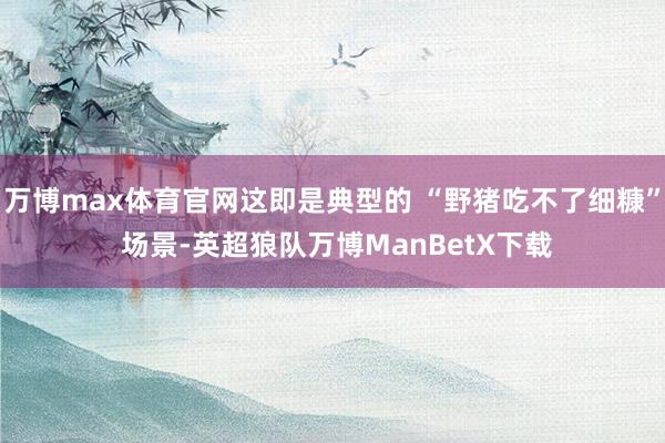 万博max体育官网这即是典型的 “野猪吃不了细糠” 场景-英超狼队万博ManBetX下载