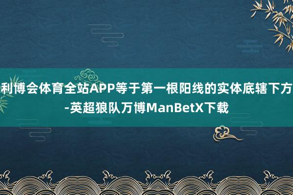 利博会体育全站APP等于第一根阳线的实体底辖下方-英超狼队万博ManBetX下载