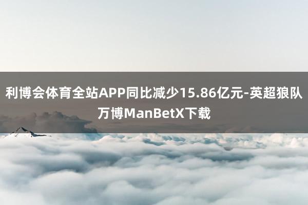 利博会体育全站APP同比减少15.86亿元-英超狼队万博ManBetX下载