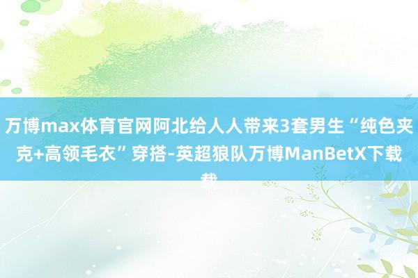 万博max体育官网阿北给人人带来3套男生“纯色夹克+高领毛衣”穿搭-英超狼队万博ManBetX下载