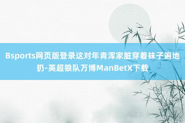 Bsports网页版登录这对年青浑家脏穿着袜子遍地扔-英超狼队万博ManBetX下载