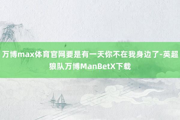 万博max体育官网要是有一天你不在我身边了-英超狼队万博ManBetX下载