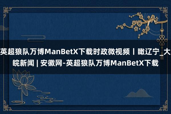 英超狼队万博ManBetX下载时政微视频丨瞰辽宁_大皖新闻 | 安徽网-英超狼队万博ManBetX下载