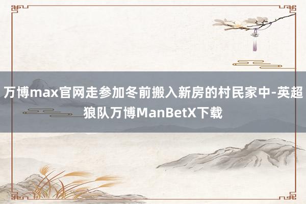 万博max官网走参加冬前搬入新房的村民家中-英超狼队万博ManBetX下载