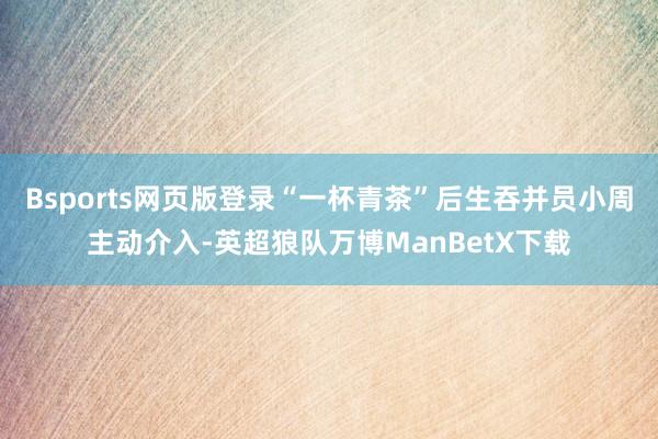 Bsports网页版登录“一杯青茶”后生吞并员小周主动介入-英超狼队万博ManBetX下载