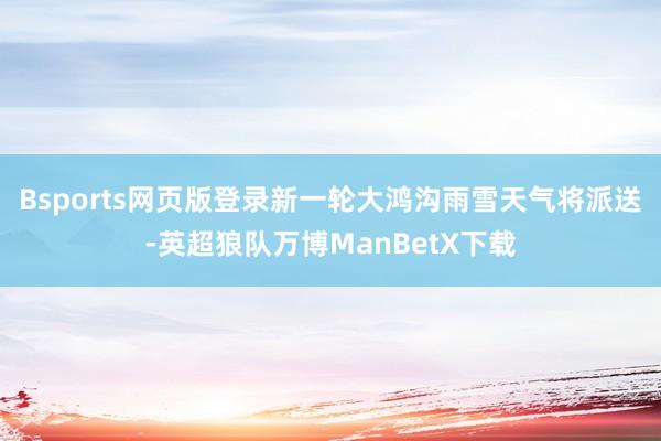 Bsports网页版登录新一轮大鸿沟雨雪天气将派送-英超狼队万博ManBetX下载