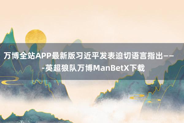 万博全站APP最新版习近平发表迫切语言指出——    -英超狼队万博ManBetX下载