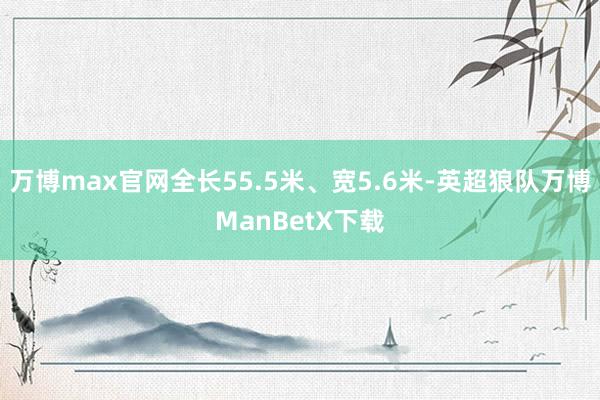 万博max官网全长55.5米、宽5.6米-英超狼队万博ManBetX下载