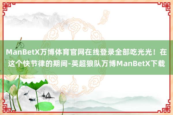 ManBetX万博体育官网在线登录全部吃光光！在这个快节律的期间-英超狼队万博ManBetX下载